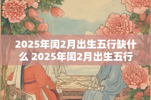 2025年闰2月出生五行缺什么 2025年闰2月出生五行缺失