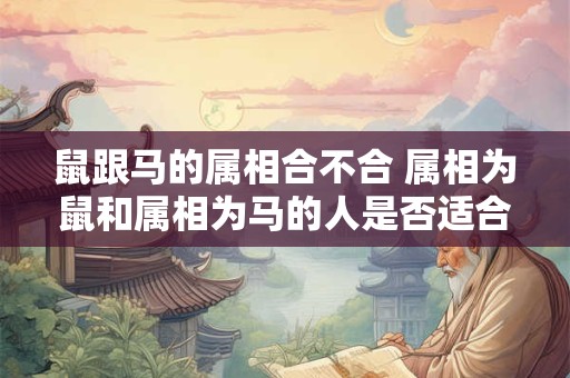 鼠跟马的属相合不合 属相为鼠和属相为马的人是否适合在一起