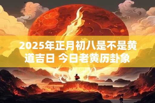 2025年正月初八是不是黄道吉日 今日老黄历卦象