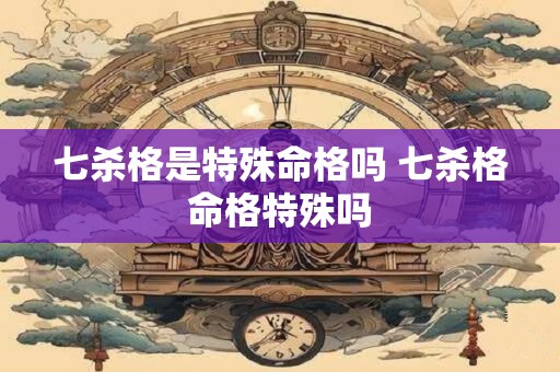 七杀格是特殊命格吗 七杀格命格特殊吗
