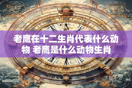 老鹰在十二生肖代表什么动物 老鹰是什么动物生肖