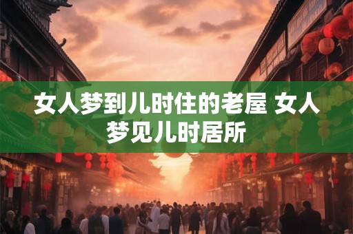 女人梦到儿时住的老屋 女人梦见儿时居所