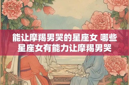 能让摩羯男哭的星座女 哪些星座女有能力让摩羯男哭 能让摩羯男哭的星座女 哪些星座女有能力让摩羯男哭