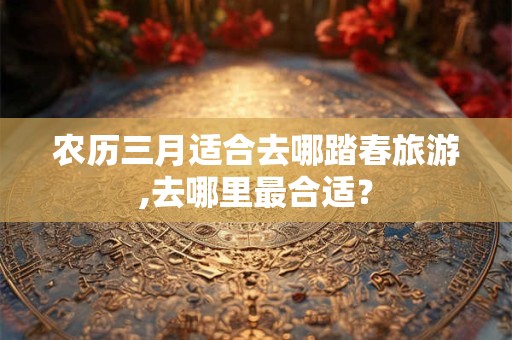 农历三月适合去哪踏春旅游,去哪里最合适？