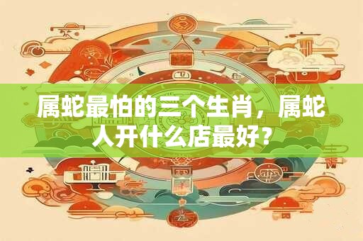属蛇最怕的三个生肖，属蛇人开什么店最好？