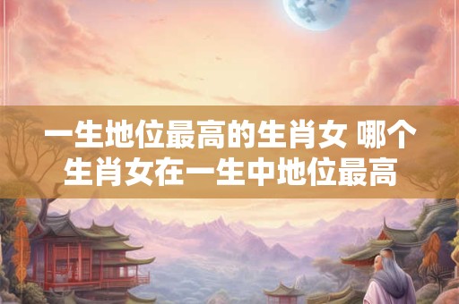 一生地位最高的生肖女 哪个生肖女在一生中地位最高