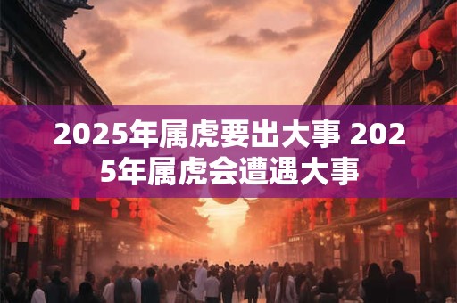 2025年属虎要出大事 2025年属虎会遭遇大事