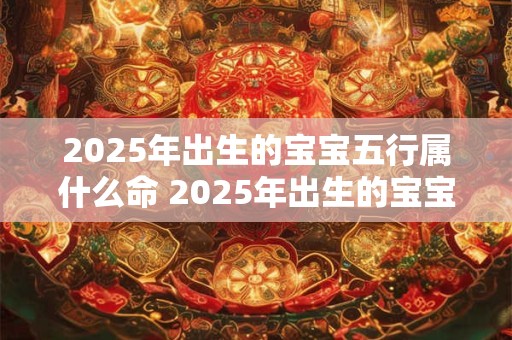 2025年出生的宝宝五行属什么命 2025年出生的宝宝五行属哪个命
