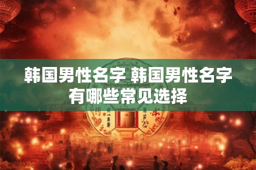 韩国男性名字 韩国男性名字有哪些常见选择