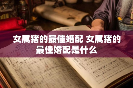 女属猪的最佳婚配 女属猪的最佳婚配是什么