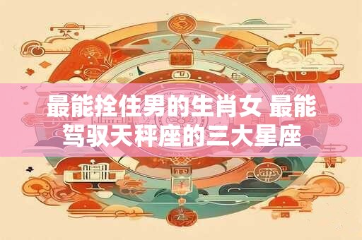 最能拴住男的生肖女 最能驾驭天秤座的三大星座