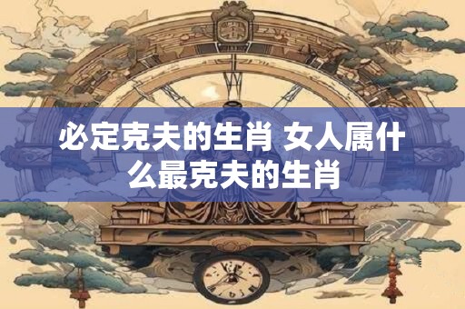 必定克夫的生肖 女人属什么最克夫的生肖