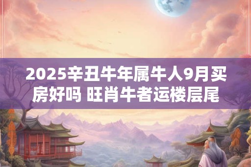 2025辛丑牛年属牛人9月买房好吗 旺肖牛者运楼层尾数5、0