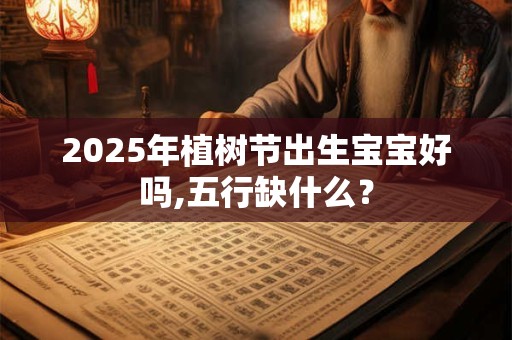 2025年植树节出生宝宝好吗,五行缺什么？