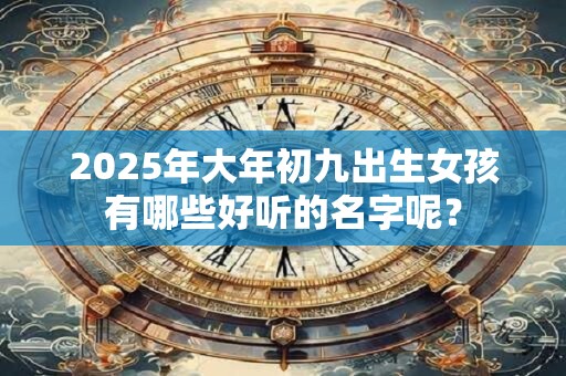 2025年大年初九出生女孩有哪些好听的名字呢? 2025年大年初九出生女孩有哪些好听的名字呢?