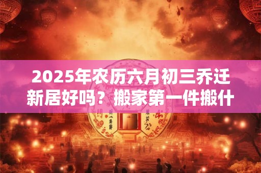 2025年农历六月初三乔迁新居好吗？搬家第一件搬什么最吉利？