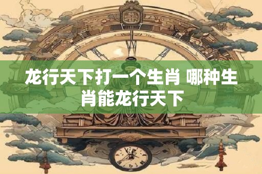 龙行天下打一个生肖 哪种生肖能龙行天下