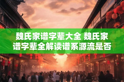 魏氏家谱字辈大全 魏氏家谱字辈全解读谱系源流是否可信