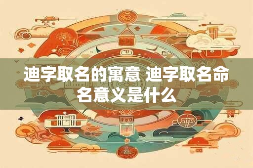 迪字取名的寓意 迪字取名命名意义是什么 迪字取名的寓意 迪字取名命名意义是什么