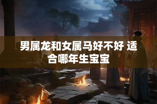 男属龙和女属马好不好 适合哪年生宝宝