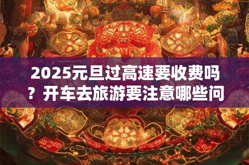 2025元旦过高速要收费吗？开车去旅游要注意哪些问题？