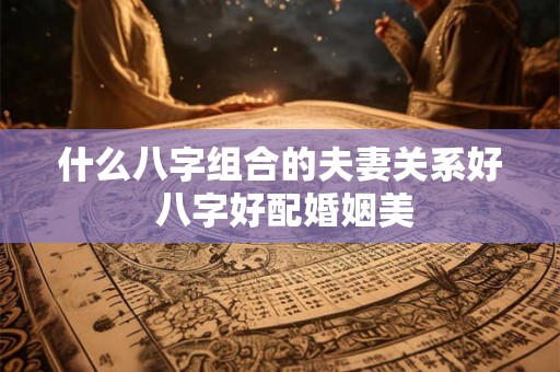什么八字组合的夫妻关系好 八字好配婚姻美