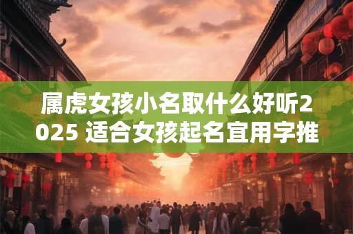 属虎女孩小名取什么好听2025 适合女孩起名宜用字推荐？