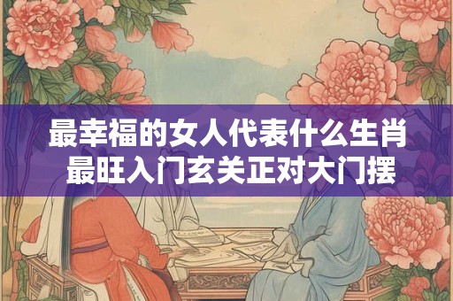 最幸福的女人代表什么生肖 最旺入门玄关正对大门摆件