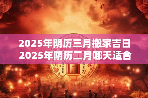 2025年阴历三月搬家吉日 2025年阴历二月哪天适合搬家