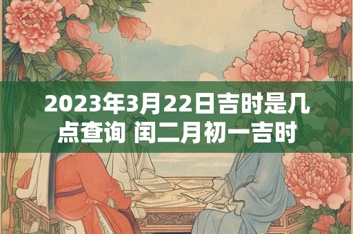 2023年3月22日吉时是几点查询 闰二月初一吉时