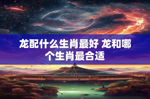 龙配什么生肖最好 龙和哪个生肖最合适