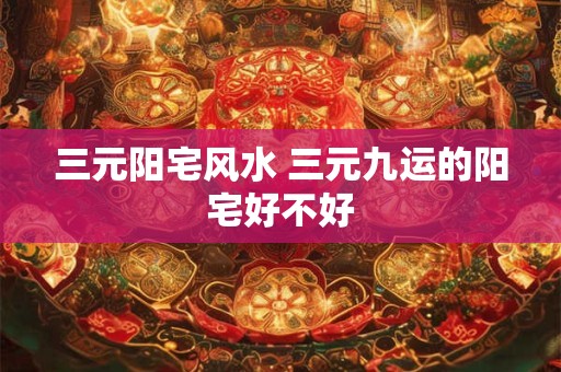 三元阳宅风水 三元九运的阳宅好不好