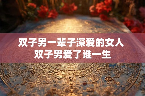 双子男一辈子深爱的女人 双子男爱了谁一生