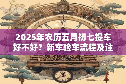 2025年农历五月初七提车好不好？新车验车流程及注意事项