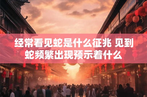 经常看见蛇是什么征兆 见到蛇频繁出现预示着什么