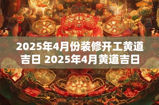 2025年4月份装修开工黄道吉日 2025年4月黄道吉日装修开工吗
