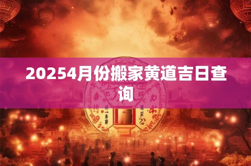 20254月份搬家黄道吉日查询 20254月份搬家黄道吉日查询