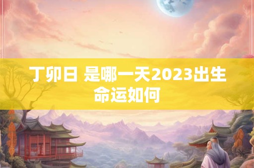 丁卯日 是哪一天2023出生命运如何 丁卯日 是哪一天2023出生命运如何