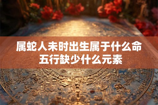 属蛇人未时出生属于什么命 五行缺少什么元素