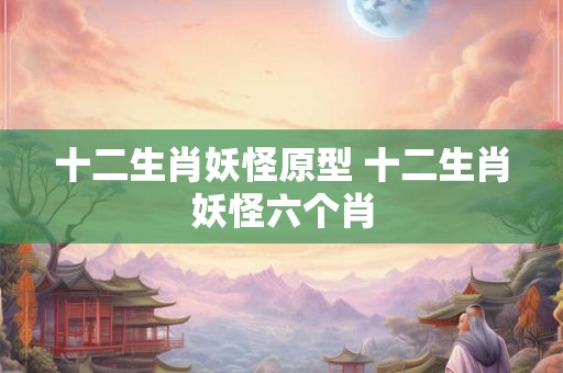 十二生肖妖怪原型 十二生肖妖怪六个肖