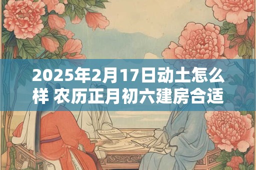 2025年2月17日动土怎么样 农历正月初六建房合适吗 2025年2月17日动土怎么样 农历正月初六建房合适吗
