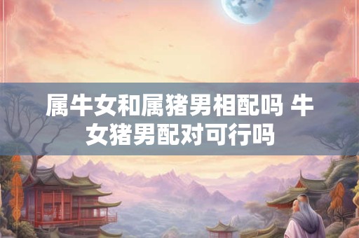 属牛女和属猪男相配吗 牛女猪男配对可行吗