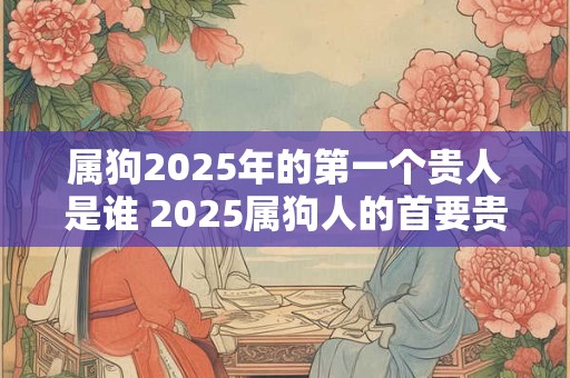 属狗2025年的第一个贵人是谁 2025属狗人的首要贵人是谁