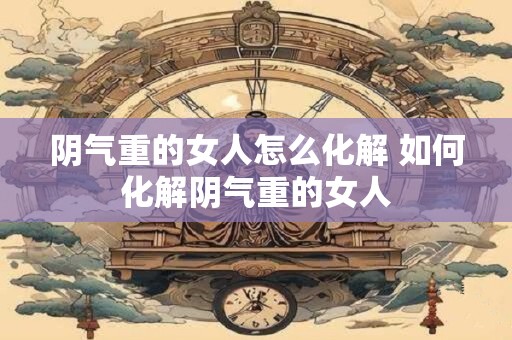 阴气重的女人怎么化解 如何化解阴气重的女人