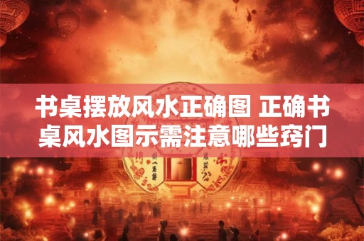 书桌摆放风水正确图 正确书桌风水图示需注意哪些窍门
