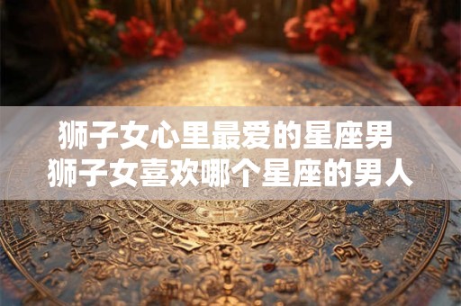 狮子女心里最爱的星座男 狮子女喜欢哪个星座的男人最多