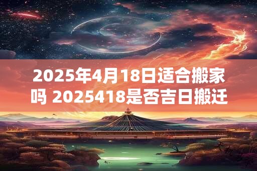 2025年4月18日适合搬家吗 2025418是否吉日搬迁