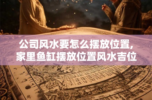 公司风水要怎么摆放位置,家里鱼缸摆放位置风水吉位