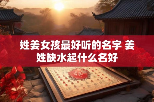 姓姜女孩最好听的名字 姜姓缺水起什么名好