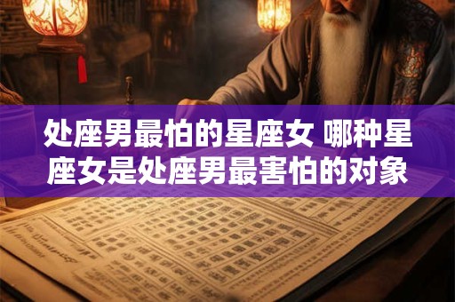 处座男最怕的星座女 哪种星座女是处座男最害怕的对象